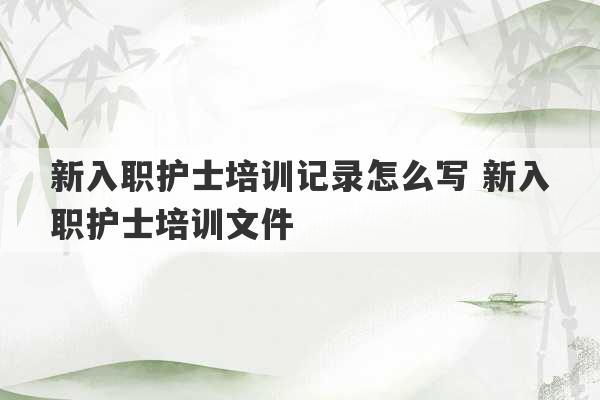 新入职护士培训记录怎么写 新入职护士培训文件