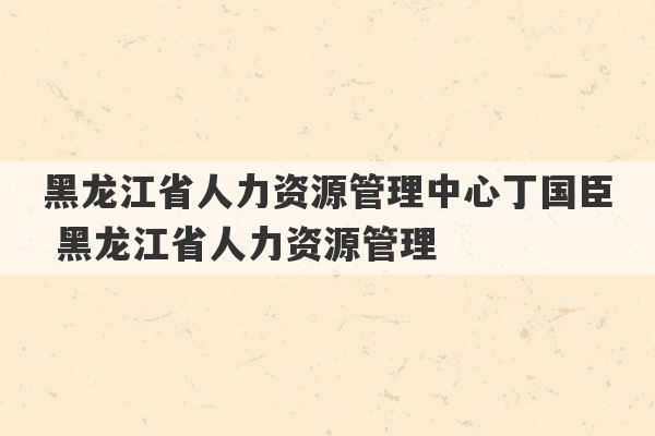 黑龙江省人力资源管理中心丁国臣 黑龙江省人力资源管理