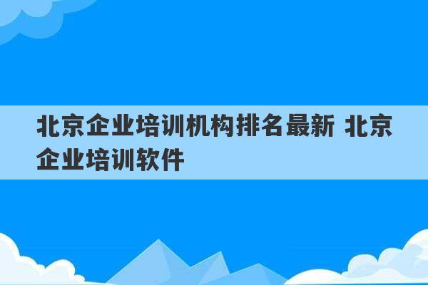 北京企业培训机构排名最新 北京企业培训软件