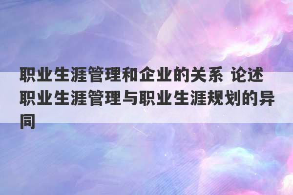 职业生涯管理和企业的关系 论述职业生涯管理与职业生涯规划的异同