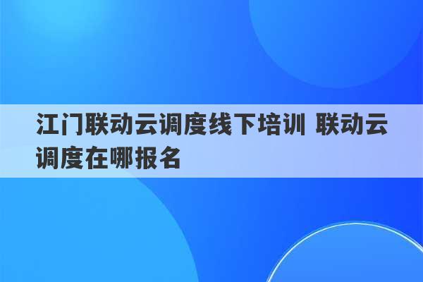 江门联动云调度线下培训 联动云调度在哪报名