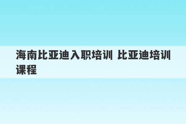 海南比亚迪入职培训 比亚迪培训课程