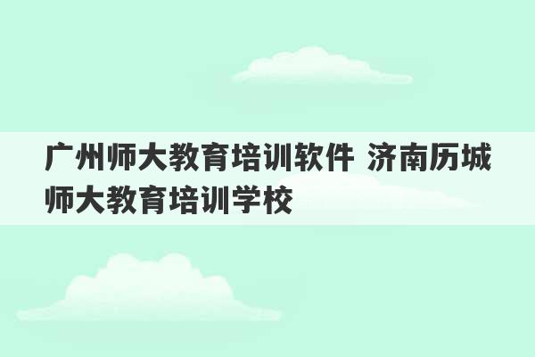 广州师大教育培训软件 济南历城师大教育培训学校