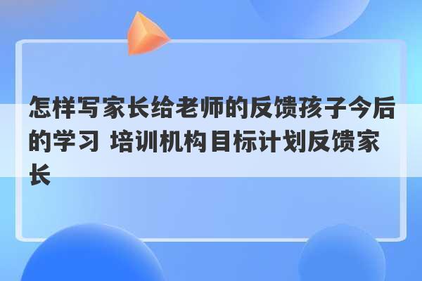 怎样写家长给老师的反馈孩子今后的学习 培训机构目标计划反馈家长