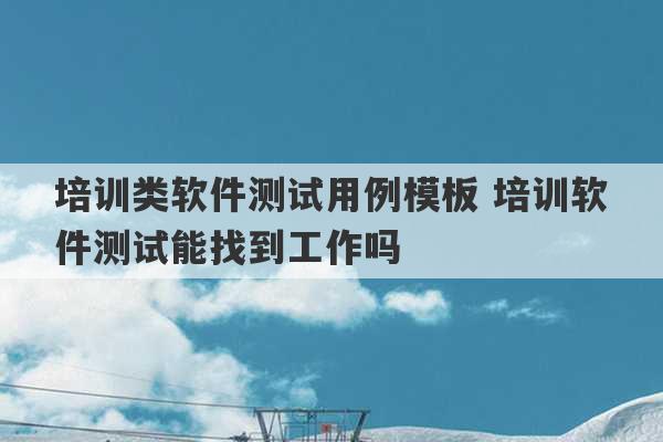 培训类软件测试用例模板 培训软件测试能找到工作吗