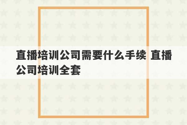 直播培训公司需要什么手续 直播公司培训全套