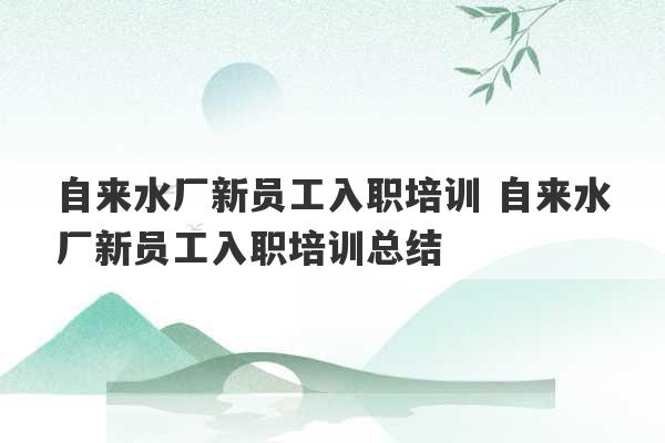 自来水厂新员工入职培训 自来水厂新员工入职培训总结