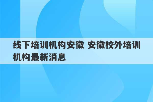 线下培训机构安徽 安徽校外培训机构最新消息