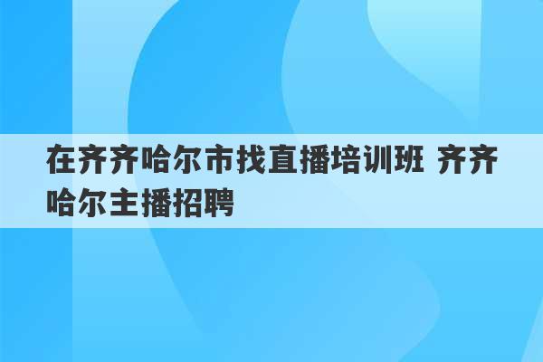 在齐齐哈尔市找直播培训班 齐齐哈尔主播招聘