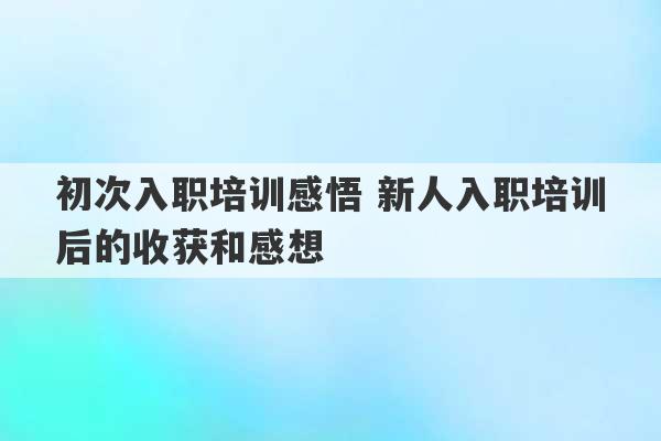 初次入职培训感悟 新人入职培训后的收获和感想