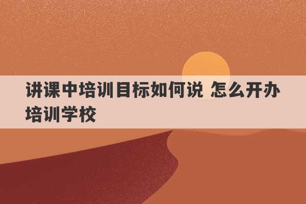 讲课中培训目标如何说 怎么开办培训学校