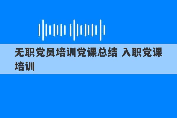 无职党员培训党课总结 入职党课培训