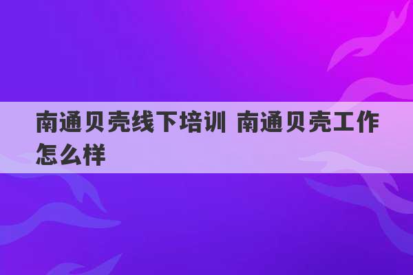 南通贝壳线下培训 南通贝壳工作怎么样