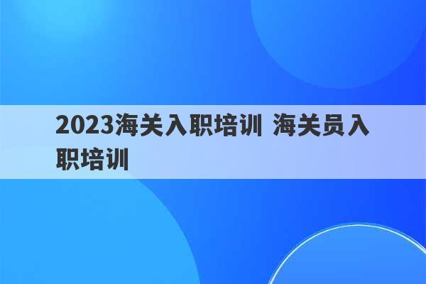 2023海关入职培训 海关员入职培训