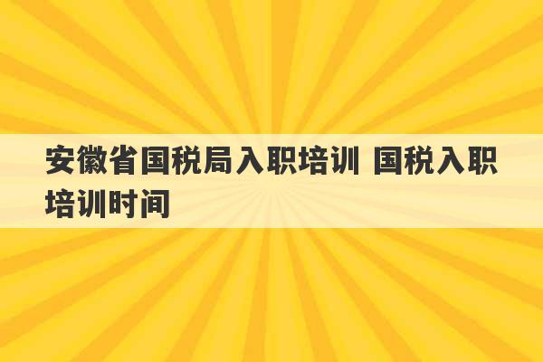 安徽省国税局入职培训 国税入职培训时间