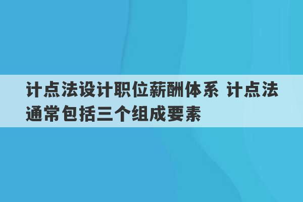 计点法设计职位薪酬体系 计点法通常包括三个组成要素