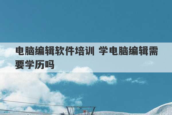 电脑编辑软件培训 学电脑编辑需要学历吗