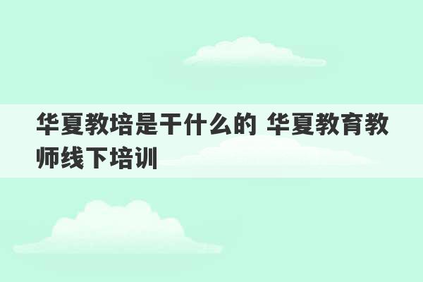 华夏教培是干什么的 华夏教育教师线下培训