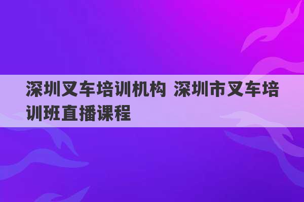 深圳叉车培训机构 深圳市叉车培训班直播课程