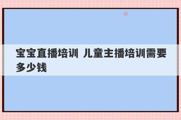 宝宝直播培训 儿童主播培训需要多少钱