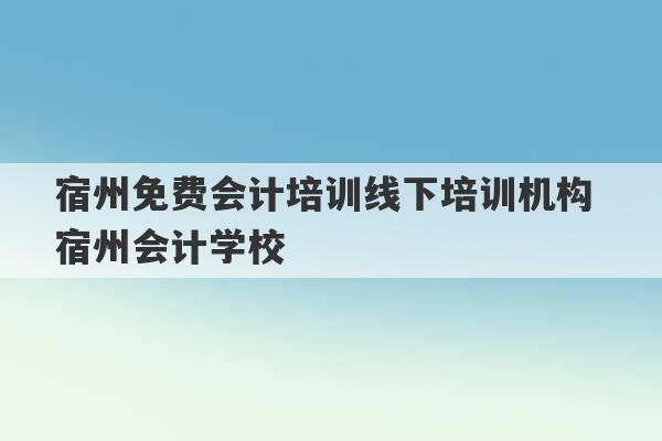 宿州免费会计培训线下培训机构 宿州会计学校