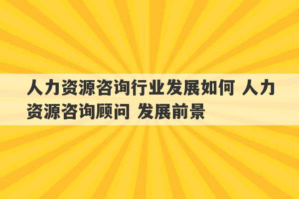 人力资源咨询行业发展如何 人力资源咨询顾问 发展前景