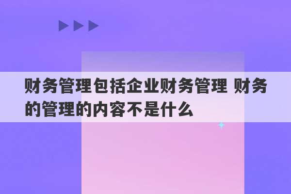 财务管理包括企业财务管理 财务的管理的内容不是什么