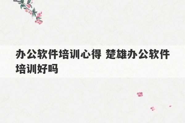 办公软件培训心得 楚雄办公软件培训好吗