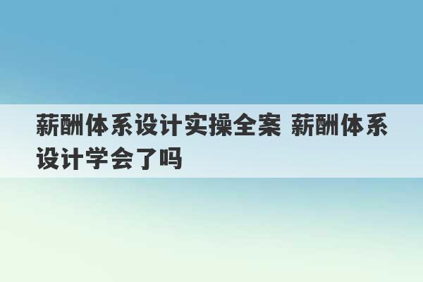 薪酬体系设计实操全案 薪酬体系设计学会了吗