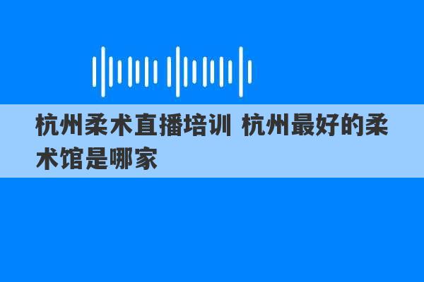 杭州柔术直播培训 杭州最好的柔术馆是哪家