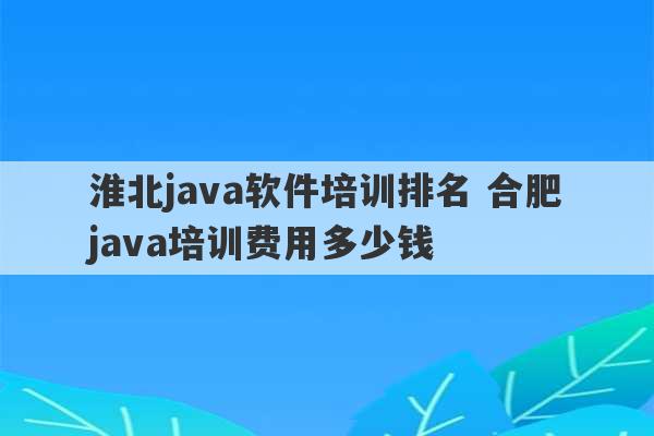 淮北java软件培训排名 合肥java培训费用多少钱