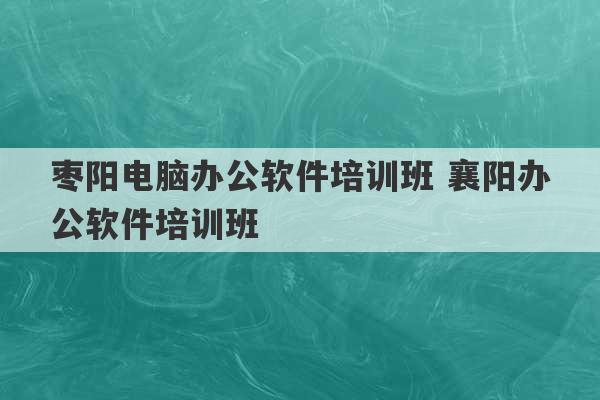 枣阳电脑办公软件培训班 襄阳办公软件培训班