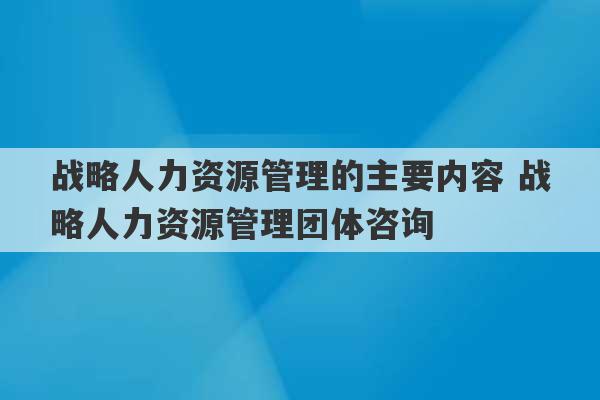 战略人力资源管理的主要内容 战略人力资源管理团体咨询