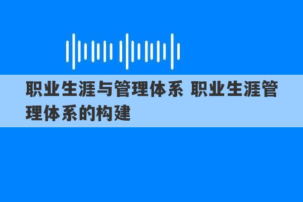 职业生涯与管理体系 职业生涯管理体系的构建