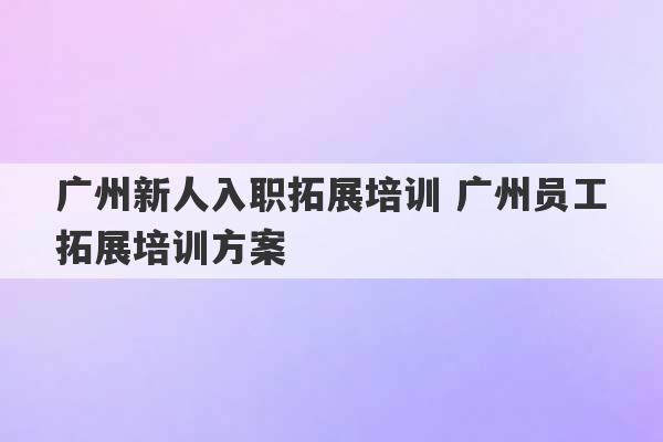 广州新人入职拓展培训 广州员工拓展培训方案