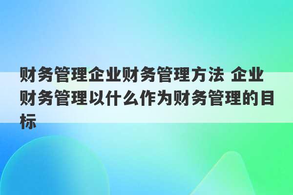 财务管理企业财务管理方法 企业财务管理以什么作为财务管理的目标