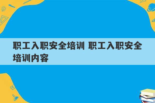 职工入职安全培训 职工入职安全培训内容