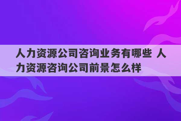 人力资源公司咨询业务有哪些 人力资源咨询公司前景怎么样