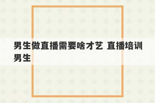 男生做直播需要啥才艺 直播培训男生