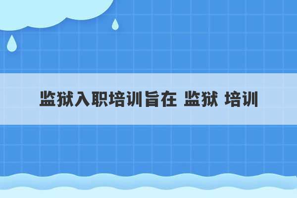 监狱入职培训旨在 监狱 培训