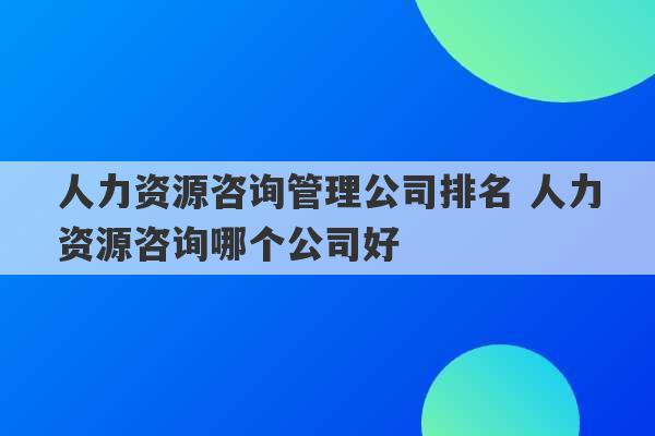 人力资源咨询管理公司排名 人力资源咨询哪个公司好