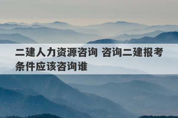 二建人力资源咨询 咨询二建报考条件应该咨询谁