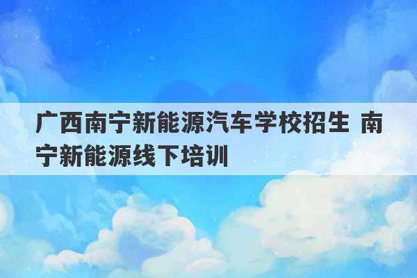 广西南宁新能源汽车学校招生 南宁新能源线下培训