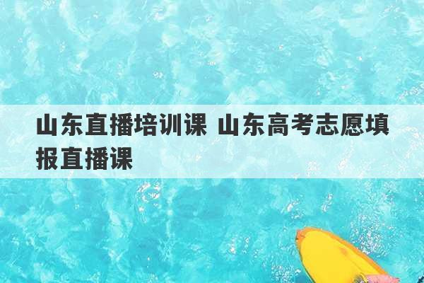 山东直播培训课 山东高考志愿填报直播课