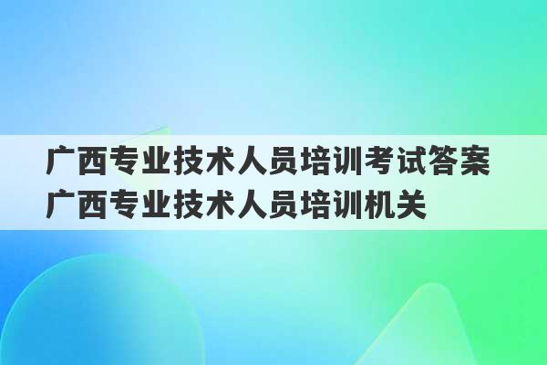 广西专业技术人员培训考试答案 广西专业技术人员培训机关