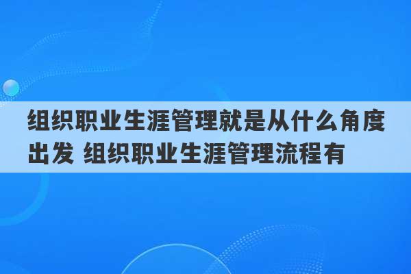 组织职业生涯管理就是从什么角度出发 组织职业生涯管理流程有