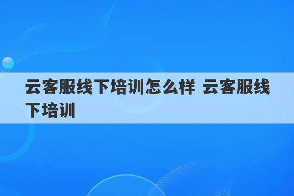 云客服线下培训怎么样 云客服线下培训