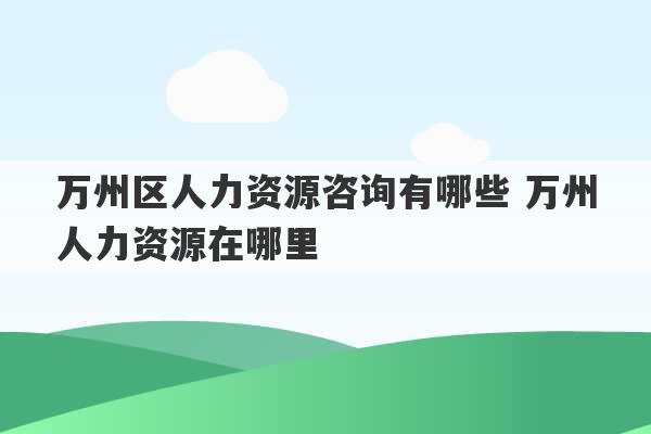 万州区人力资源咨询有哪些 万州人力资源在哪里