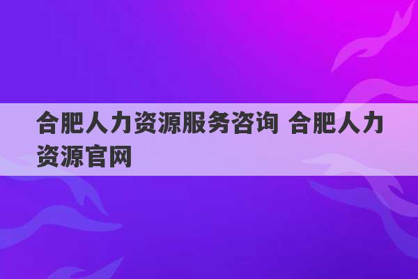 合肥人力资源服务咨询 合肥人力资源官网