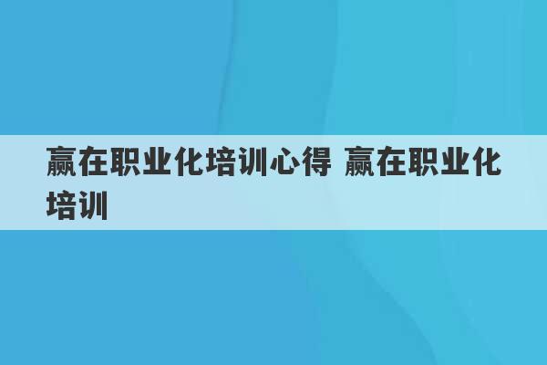 赢在职业化培训心得 赢在职业化培训